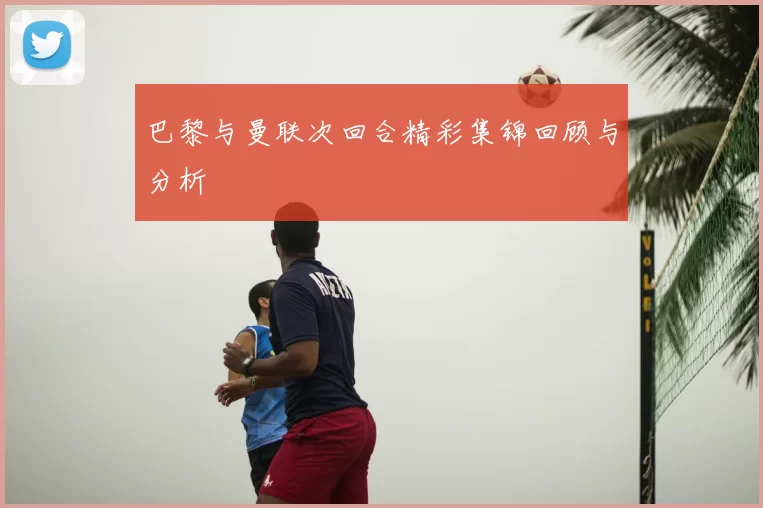 巴黎与曼联次回合精彩集锦回顾与分析