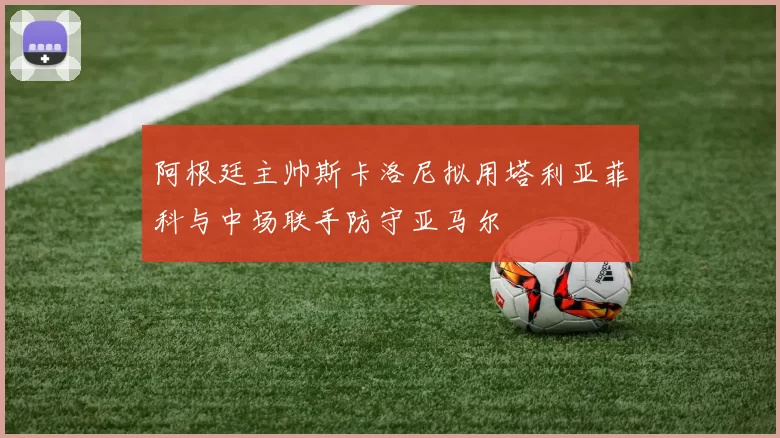 阿根廷主帅斯卡洛尼拟用塔利亚菲科与中场联手防守亚马尔