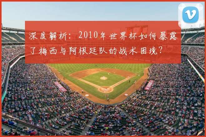 深度解析:2010年世界杯如何暴露了梅西与阿根廷队的战术困境?