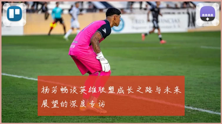 杨芳畅谈英雄联盟成长之路与未来展望的深度专访