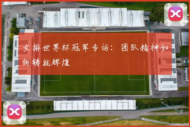 女排世界杯冠军专访：团队精神如何铸就辉煌