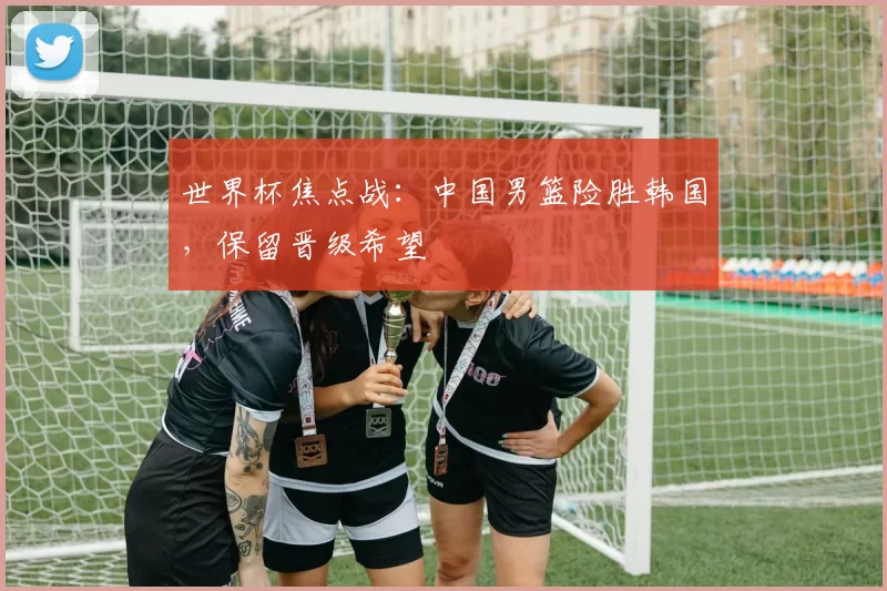 世界杯焦点战:中国男篮险胜韩国,保留晋级希望