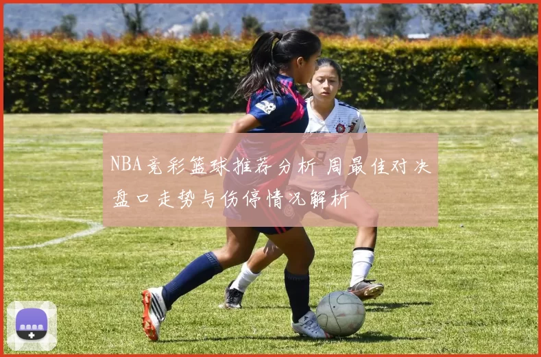 NBA竞彩篮球推荐分析 周最佳对决盘口走势与伤停情况解析
