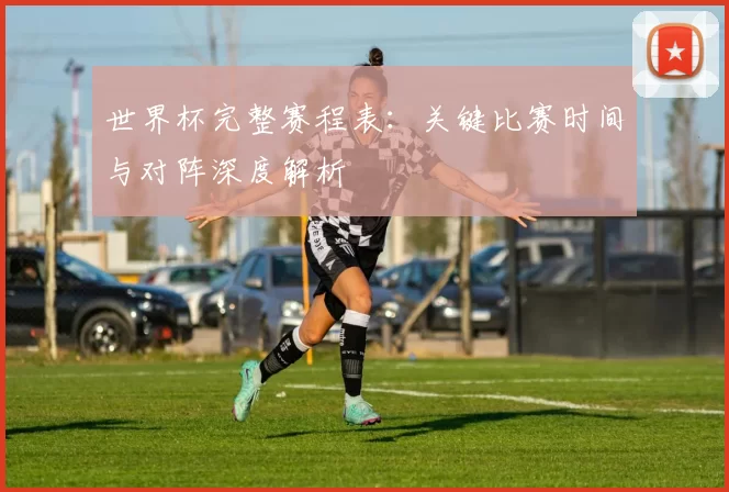 世界杯完整赛程表:关键比赛时间与对阵深度解析
