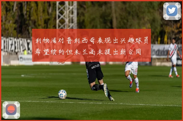 利物浦对普利西奇表现出兴趣球员希望续约但米兰尚未提出新合同