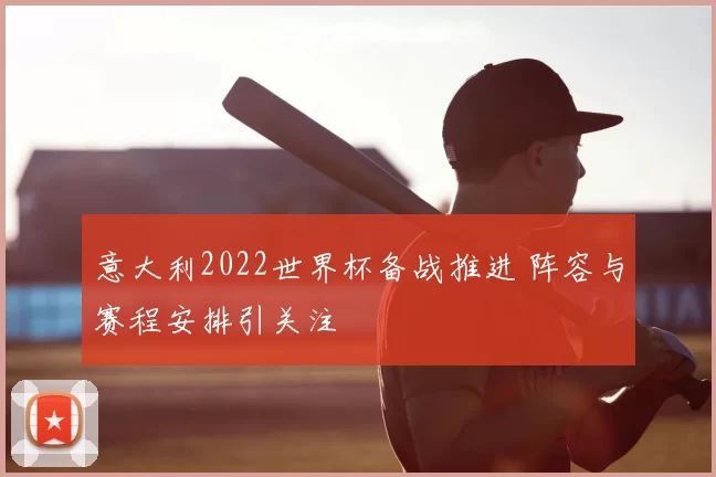 意大利2022世界杯备战推进 阵容与赛程安排引关注