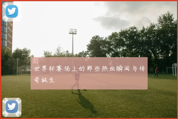 世界杯赛场上的那些热血瞬间与传奇诞生
