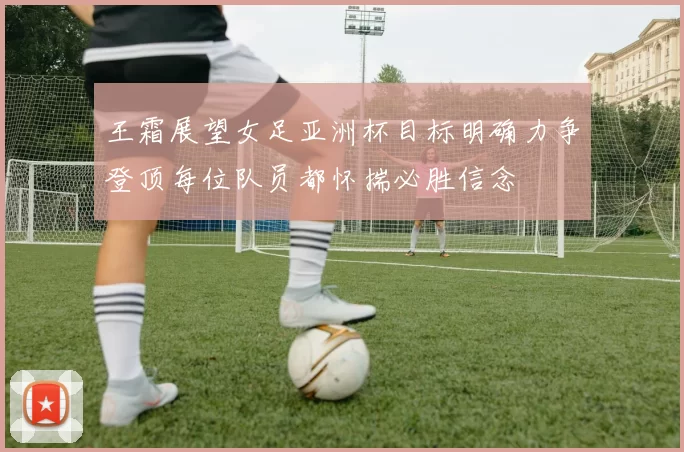 王霜展望女足亚洲杯目标明确力争登顶每位队员都怀揣必胜信念