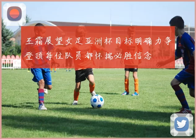 王霜展望女足亚洲杯目标明确力争登顶每位队员都怀揣必胜信念