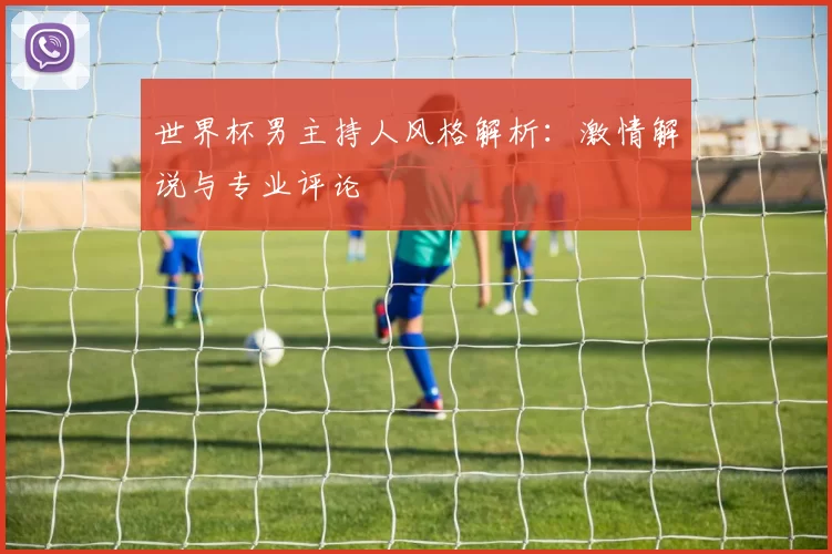 世界杯男主持人风格解析：激情解说与专业评论
