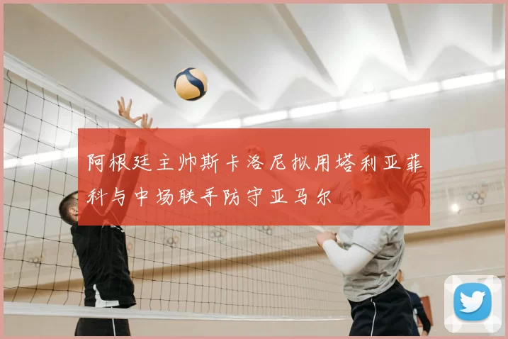 阿根廷主帅斯卡洛尼拟用塔利亚菲科与中场联手防守亚马尔