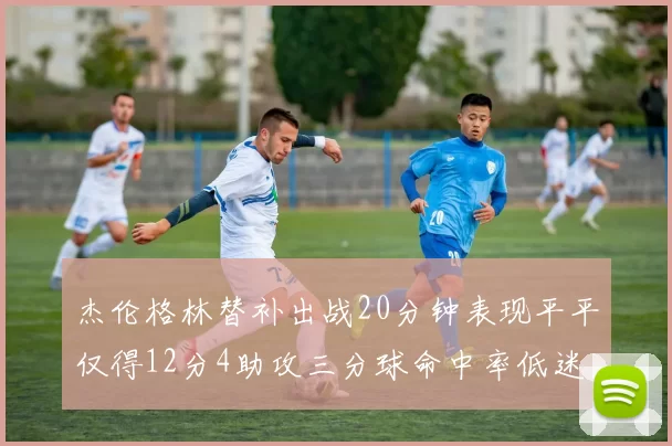 杰伦格林替补出战20分钟表现平平仅得12分4助攻三分球命中率低迷