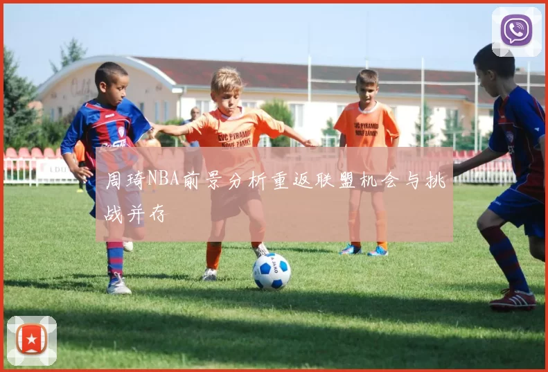 周琦NBA前景分析重返联盟机会与挑战并存