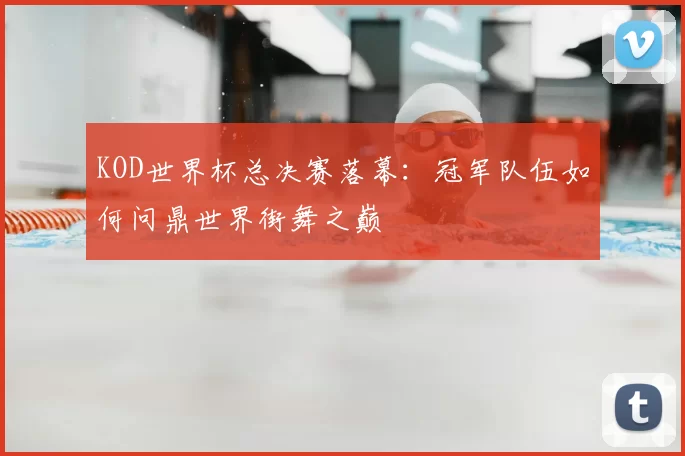 KOD世界杯总决赛落幕:冠军队伍如何问鼎世界街舞之巅