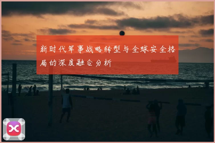 新时代军事战略转型与全球安全格局的深度融合分析