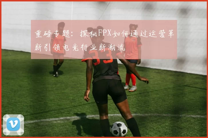 重磅专题:探秘FPX如何通过运营革新引领电竞行业新潮流