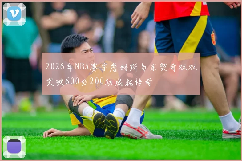 2026年NBA赛季詹姆斯与东契奇双双突破600分200助成就传奇