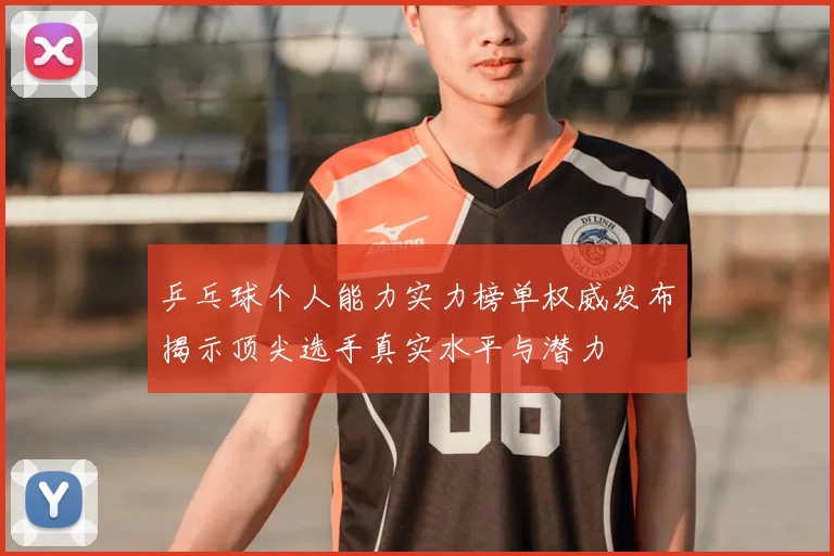乒乓球个人能力实力榜单权威发布揭示顶尖选手真实水平与潜力