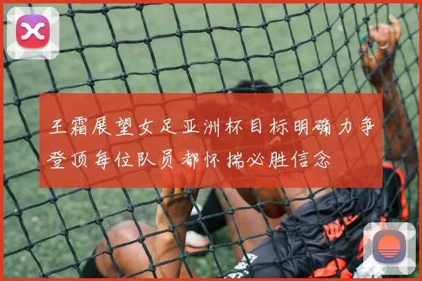 王霜展望女足亚洲杯目标明确力争登顶每位队员都怀揣必胜信念