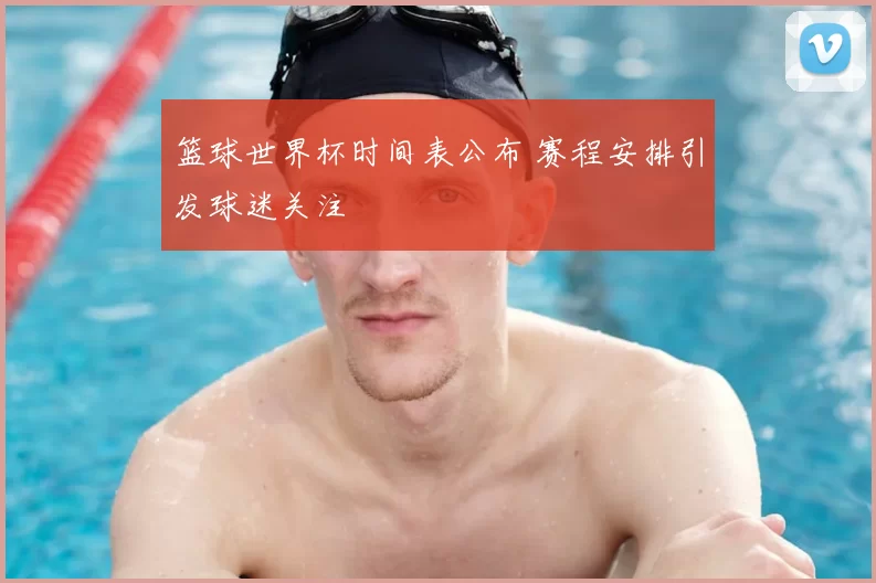 篮球世界杯时间表公布 赛程安排引发球迷关注