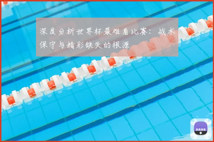 深度分析世界杯最难看比赛:战术保守与精彩缺失的根源