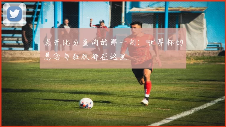 点开比分查询的那一刻：世界杯的悬念与狂欢都在这里