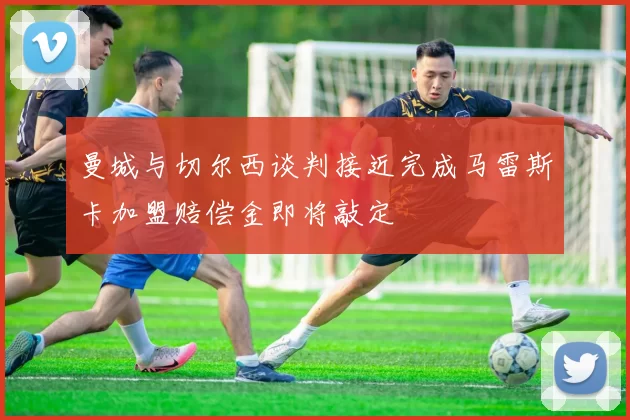 曼城与切尔西谈判接近完成马雷斯卡加盟赔偿金即将敲定
