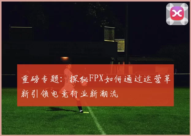 重磅专题:探秘FPX如何通过运营革新引领电竞行业新潮流