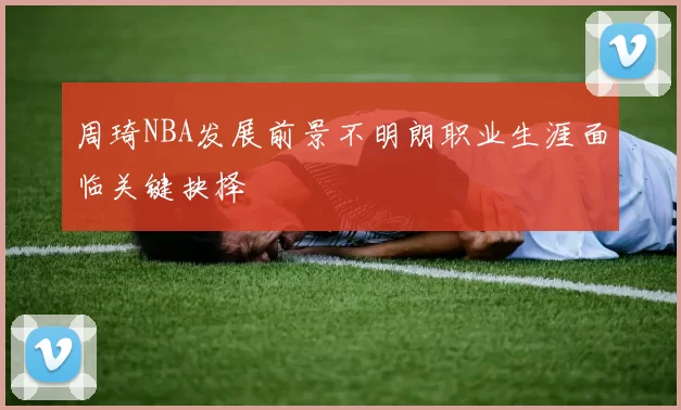 周琦NBA发展前景不明朗职业生涯面临关键抉择