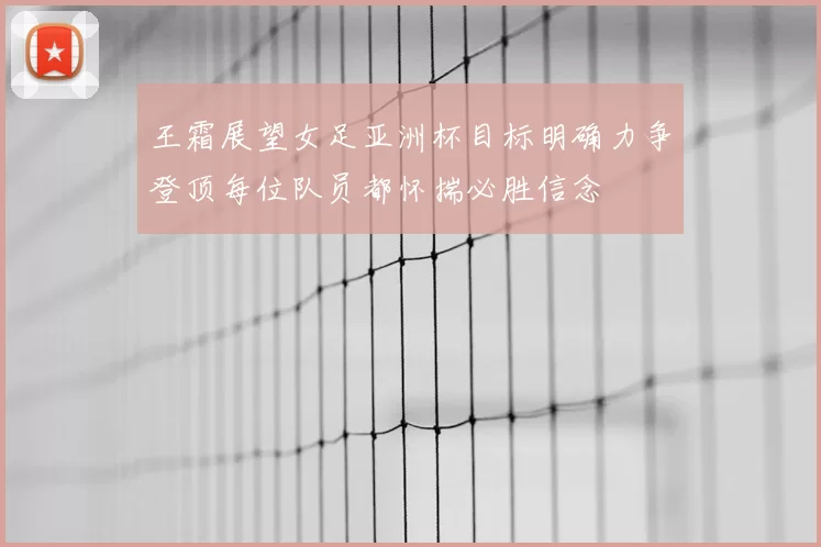 王霜展望女足亚洲杯目标明确力争登顶每位队员都怀揣必胜信念