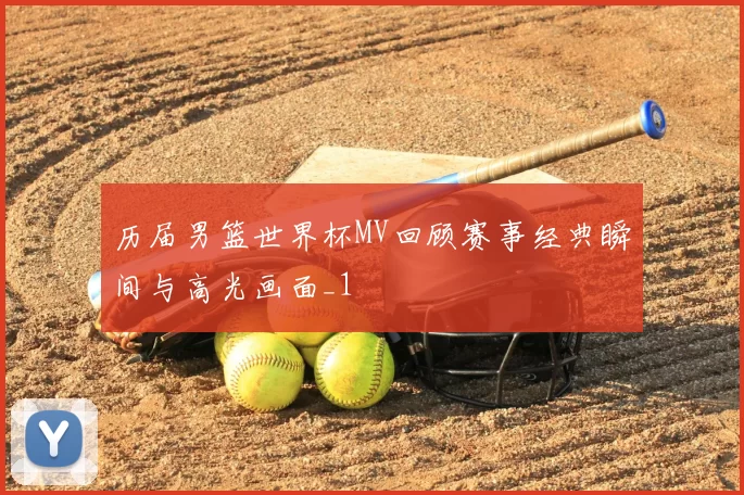 历届男篮世界杯MV回顾赛事经典瞬间与高光画面_1