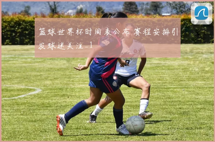 篮球世界杯时间表公布 赛程安排引发球迷关注_1