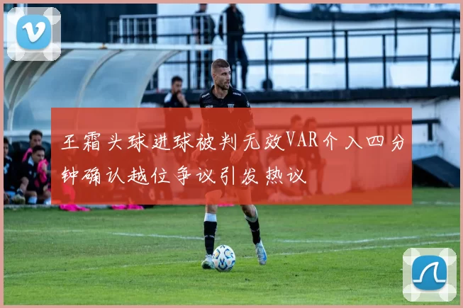 王霜头球进球被判无效VAR介入四分钟确认越位争议引发热议