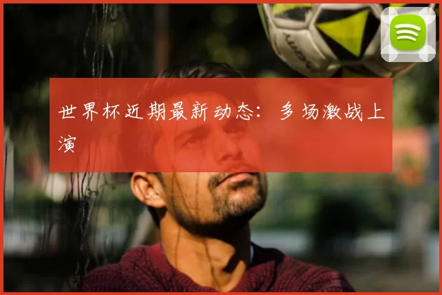 世界杯近期最新动态：多场激战上演