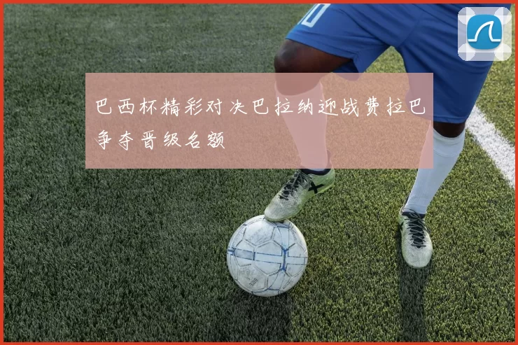 巴西杯精彩对决巴拉纳迎战费拉巴争夺晋级名额