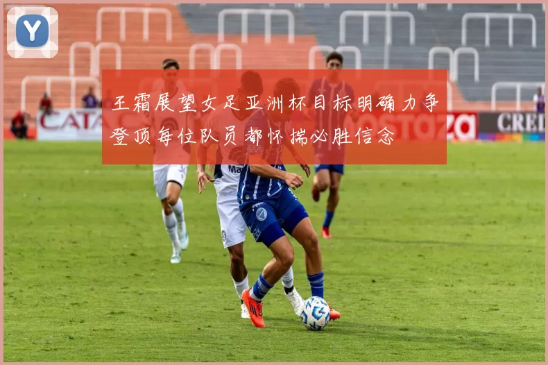 王霜展望女足亚洲杯目标明确力争登顶每位队员都怀揣必胜信念
