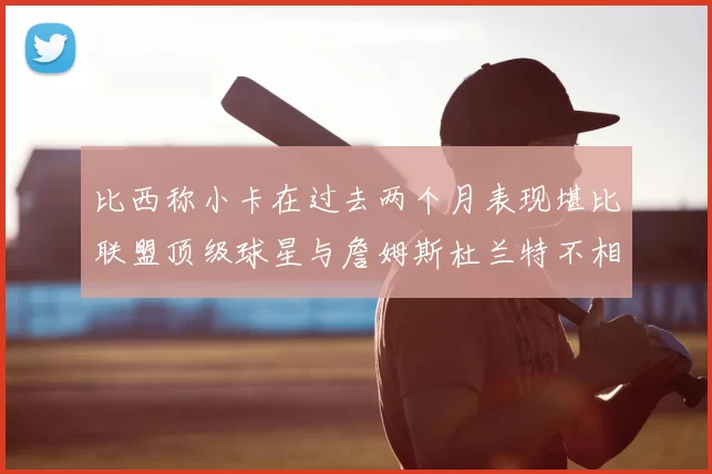 比西称小卡在过去两个月表现堪比联盟顶级球星与詹姆斯杜兰特不相上下