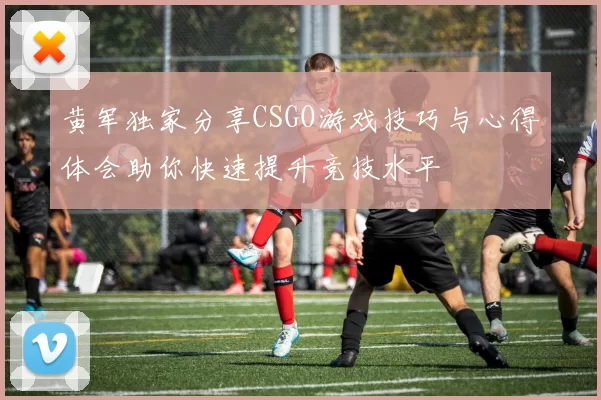 黄军独家分享CSGO游戏技巧与心得体会助你快速提升竞技水平