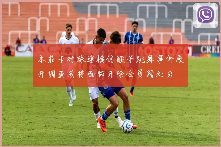 本菲卡对球迷模仿猴子跳舞事件展开调查或将面临开除会员籍处分