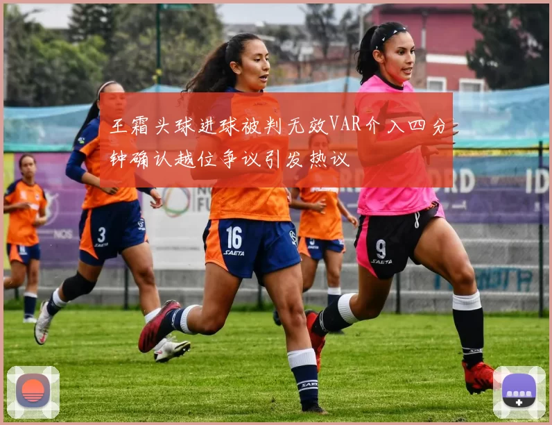 王霜头球进球被判无效VAR介入四分钟确认越位争议引发热议