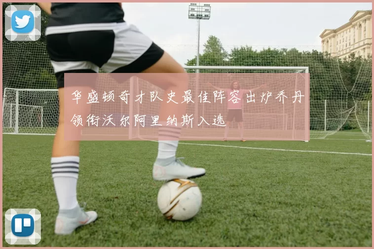 华盛顿奇才队史最佳阵容出炉乔丹领衔沃尔阿里纳斯入选
