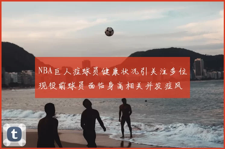 NBA巨人症球员健康状况引关注多位现役前球员面临身高相关并发症风险