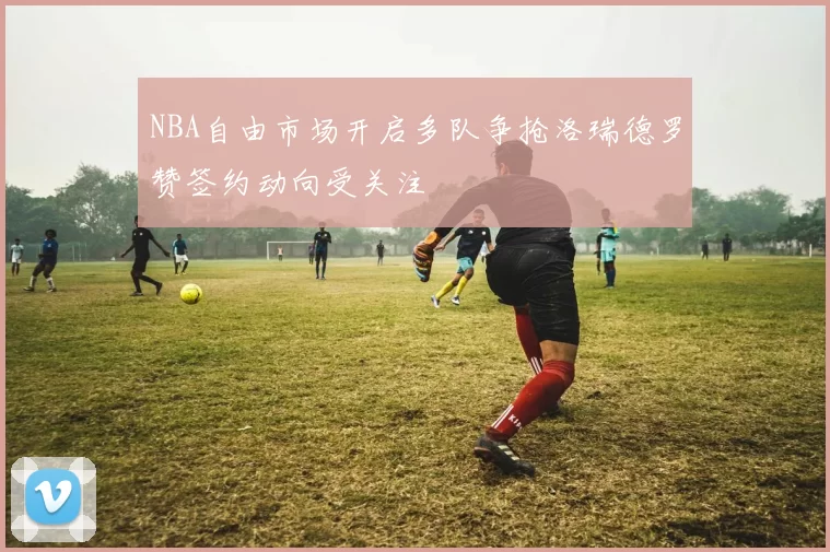 NBA自由市场开启多队争抢洛瑞德罗赞签约动向受关注