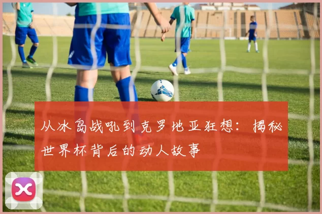 从冰岛战吼到克罗地亚狂想：揭秘世界杯背后的动人故事