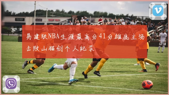 易建联NBA生涯最高分41分雄鹿主场击败山猫创个人纪录