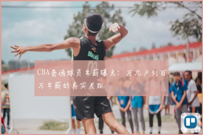 CBA普通球员年薪曝光：万元户到百万年薪的真实差距