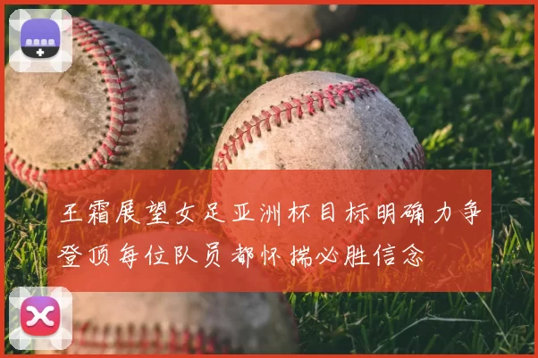 王霜展望女足亚洲杯目标明确力争登顶每位队员都怀揣必胜信念