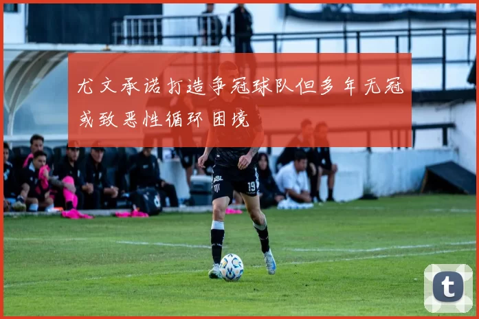 尤文承诺打造争冠球队但多年无冠或致恶性循环困境