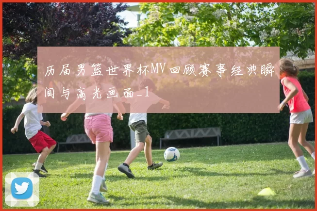 历届男篮世界杯MV回顾赛事经典瞬间与高光画面_1