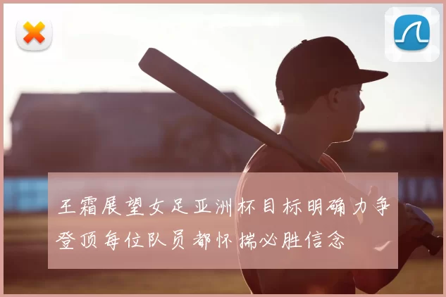 王霜展望女足亚洲杯目标明确力争登顶每位队员都怀揣必胜信念